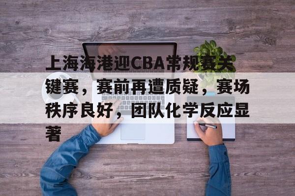上海海港迎CBA常规赛关键赛，赛前再遭质疑，赛场秩序良好，团队化学反应显著的简单介绍-电竞竞猜
